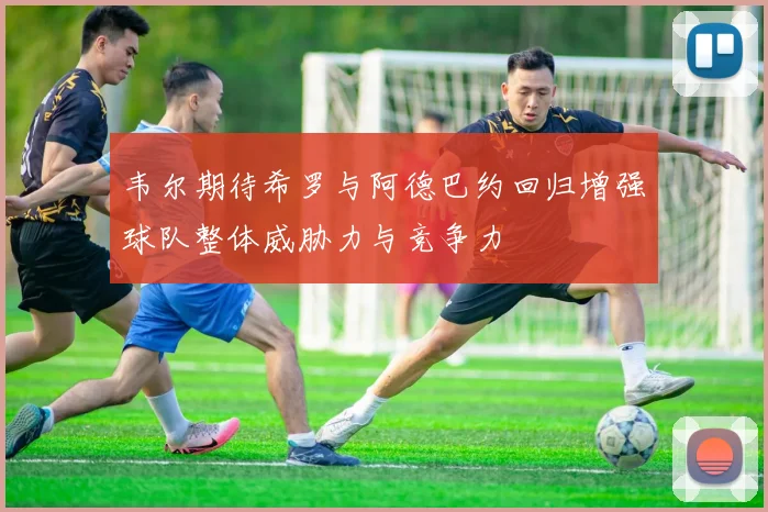 韦尔期待希罗与阿德巴约回归增强球队整体威胁力与竞争力