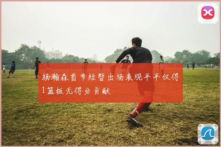 杨瀚森首节短暂出场表现平平仅得1篮板无得分贡献