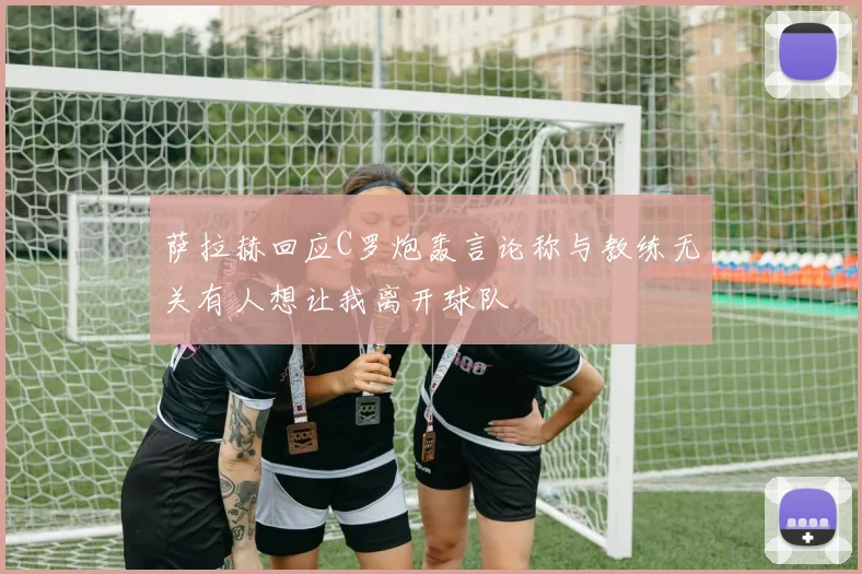 萨拉赫回应C罗炮轰言论称与教练无关有人想让我离开球队