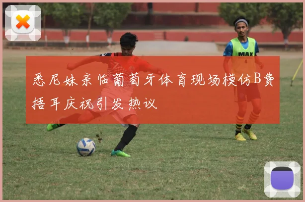 悉尼妹亲临葡萄牙体育现场模仿B费捂耳庆祝引发热议