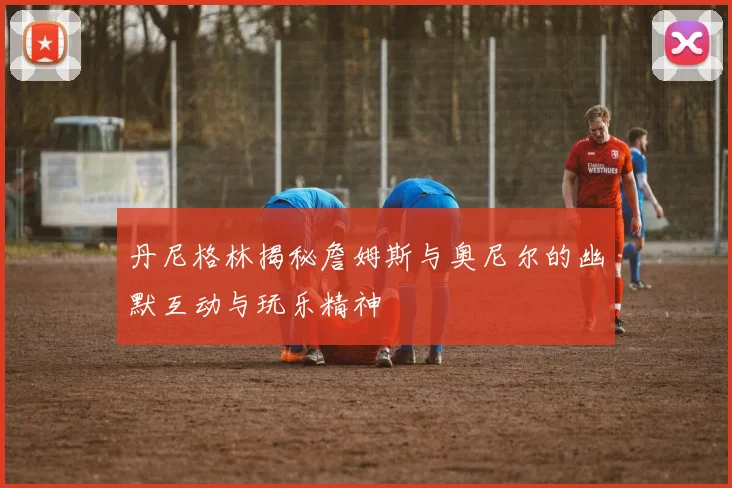 丹尼格林揭秘詹姆斯与奥尼尔的幽默互动与玩乐精神