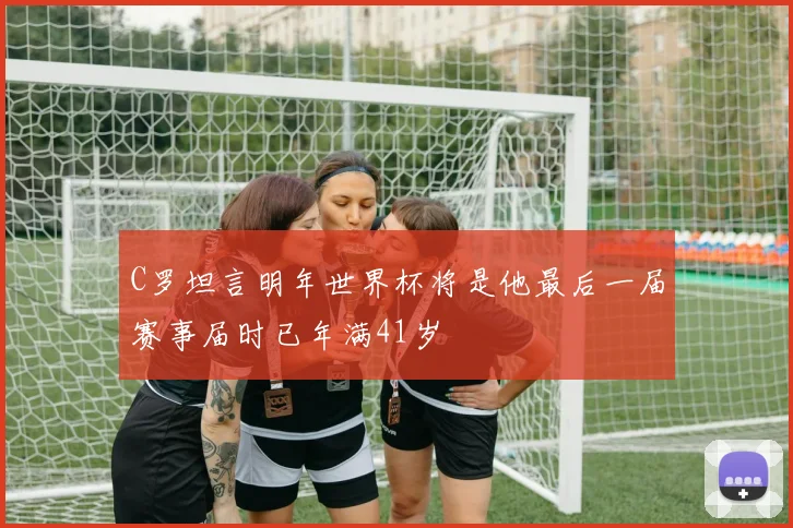 C罗坦言明年世界杯将是他最后一届赛事届时已年满41岁