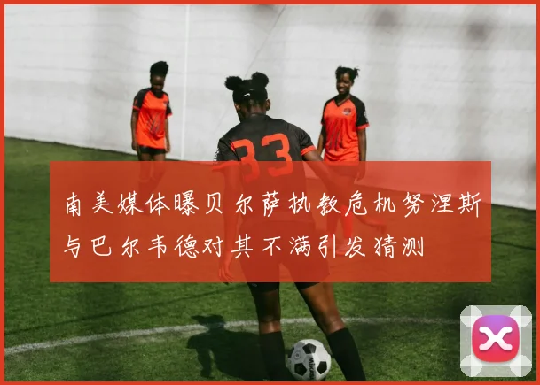 南美媒体曝贝尔萨执教危机努涅斯与巴尔韦德对其不满引发猜测