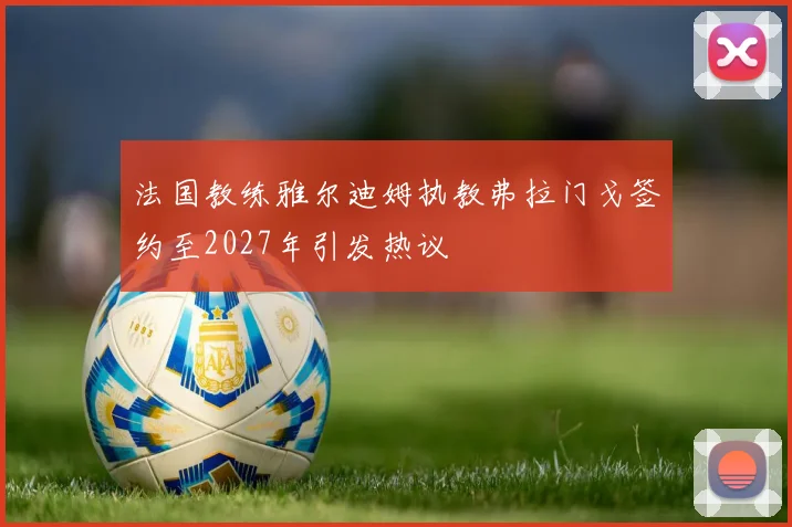法国教练雅尔迪姆执教弗拉门戈签约至2027年引发热议