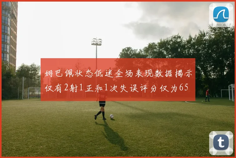 姆巴佩状态低迷全场表现数据揭示仅有2射1正和1次失误评分仅为65