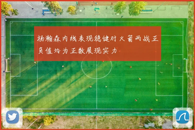 杨瀚森内线表现稳健对火箭两战正负值均为正数展现实力