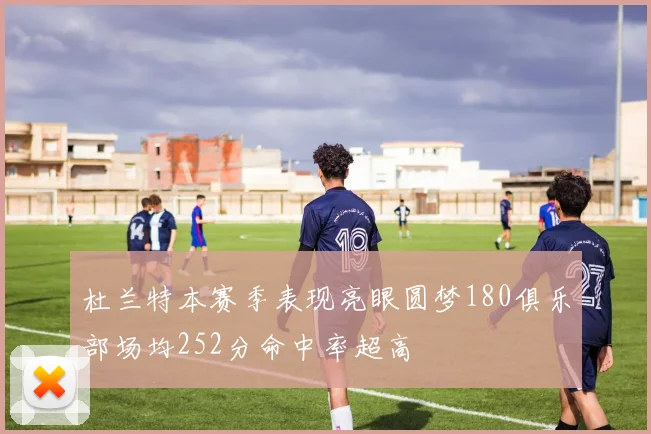 杜兰特本赛季表现亮眼圆梦180俱乐部场均252分命中率超高