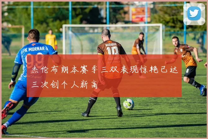 杰伦布朗本赛季三双表现惊艳已达三次创个人新高