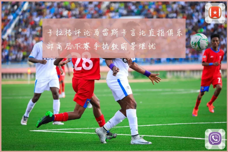 卡拉格评论马雷斯卡言论直指俱乐部高层下赛季执教前景堪忧