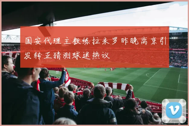 国安代理主教练拉米罗昨晚离京引发转正猜测球迷热议