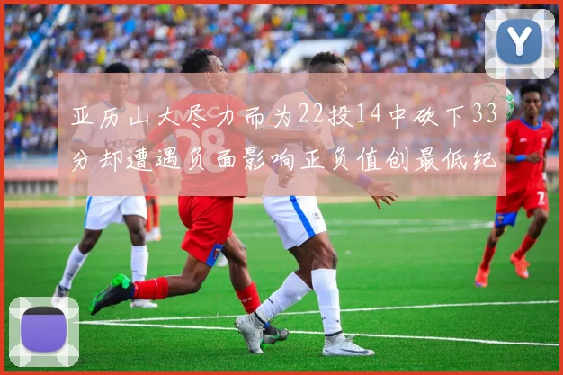 亚历山大尽力而为22投14中砍下33分却遭遇负面影响正负值创最低纪录