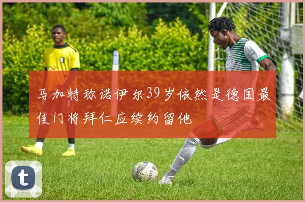 马加特称诺伊尔39岁依然是德国最佳门将拜仁应续约留他