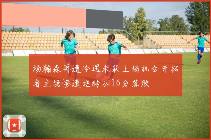 杨瀚森再遭冷遇未获上场机会开拓者主场惨遭逆转以16分落败