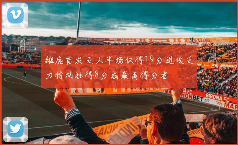 雄鹿首发五人半场仅得19分进攻乏力特纳独得8分成最高得分者