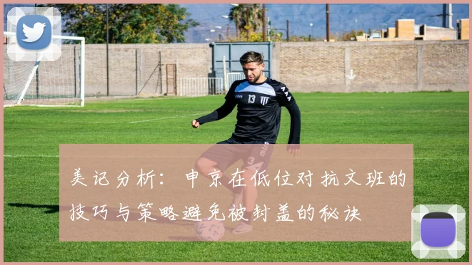 美记分析：申京在低位对抗文班的技巧与策略避免被封盖的秘诀