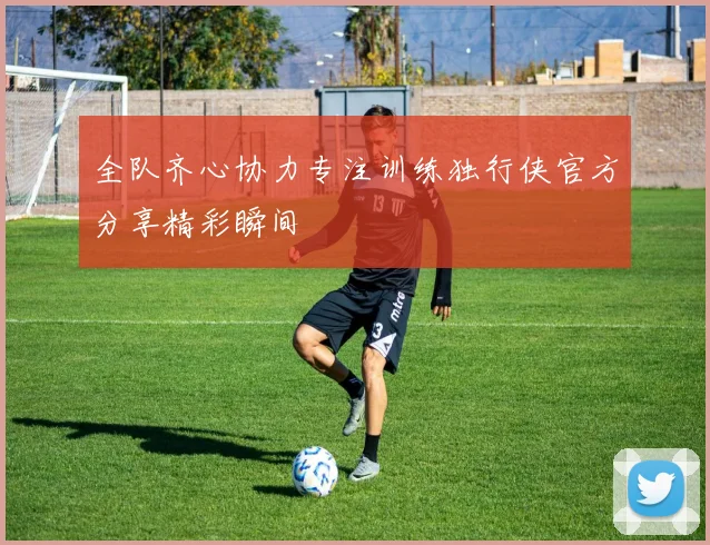 全队齐心协力专注训练独行侠官方分享精彩瞬间