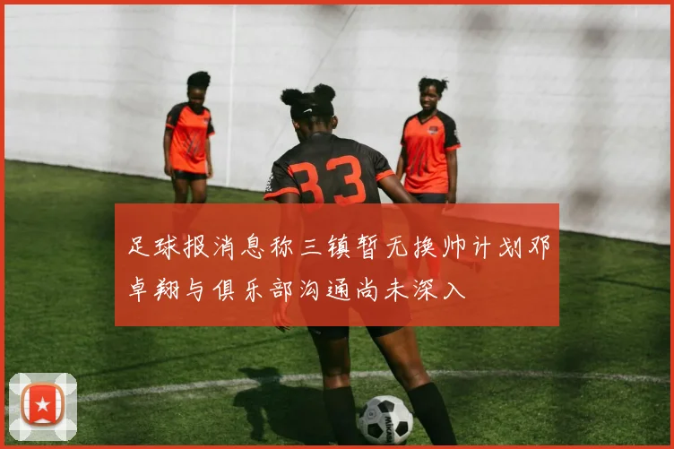 足球报消息称三镇暂无换帅计划邓卓翔与俱乐部沟通尚未深入