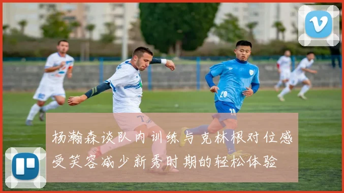 杨瀚森谈队内训练与克林根对位感受笑容减少新秀时期的轻松体验
