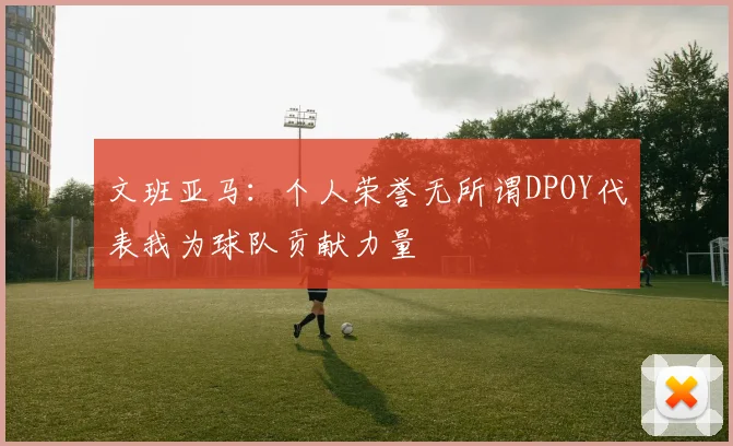 文班亚马：个人荣誉无所谓DPOY代表我为球队贡献力量
