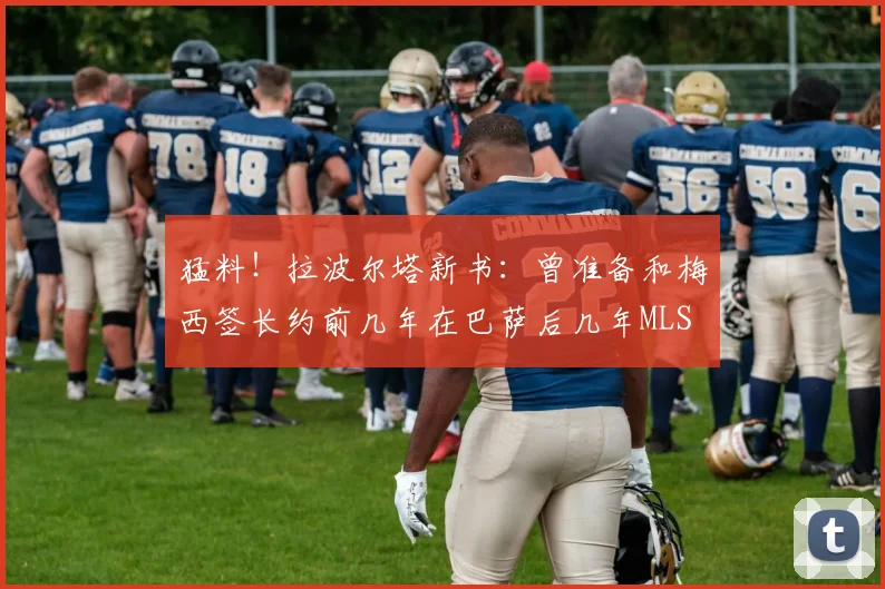 猛料！拉波尔塔新书：曾准备和梅西签长约前几年在巴萨后几年MLS