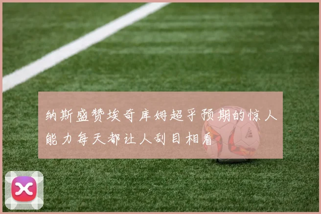 纳斯盛赞埃奇库姆超乎预期的惊人能力每天都让人刮目相看