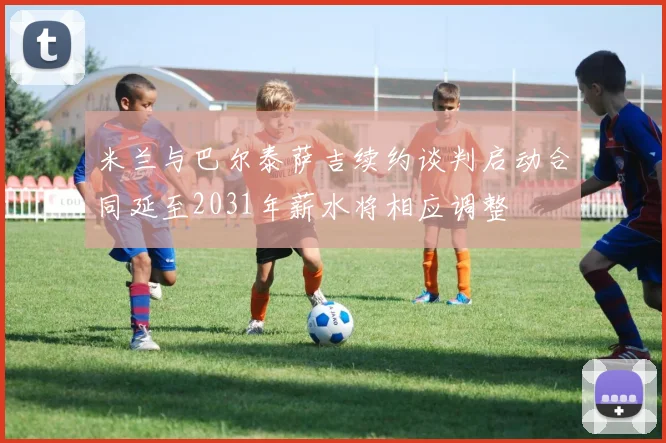 米兰与巴尔泰萨吉续约谈判启动合同延至2031年薪水将相应调整