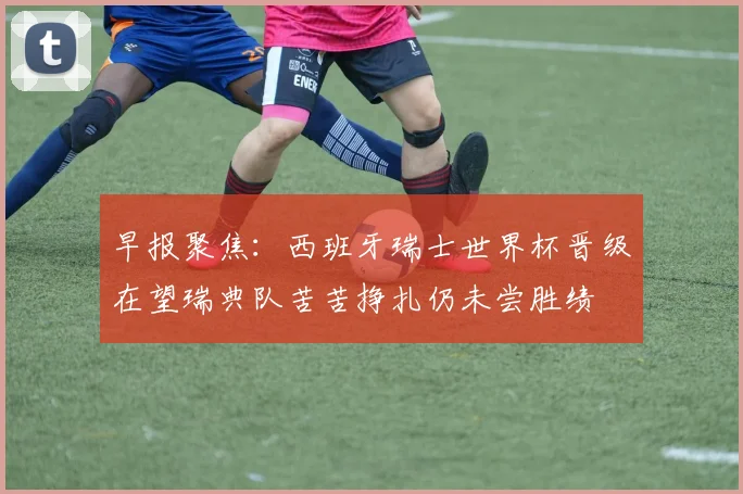 早报聚焦：西班牙瑞士世界杯晋级在望瑞典队苦苦挣扎仍未尝胜绩