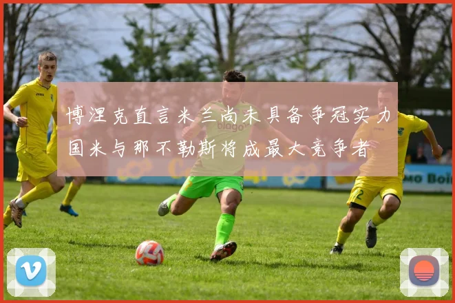 博涅克直言米兰尚未具备争冠实力国米与那不勒斯将成最大竞争者